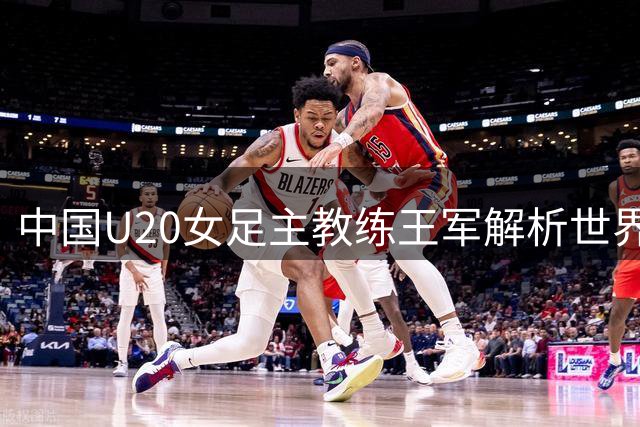 中国U20女足主教练王军解析世界杯备战：挑战与机遇并存