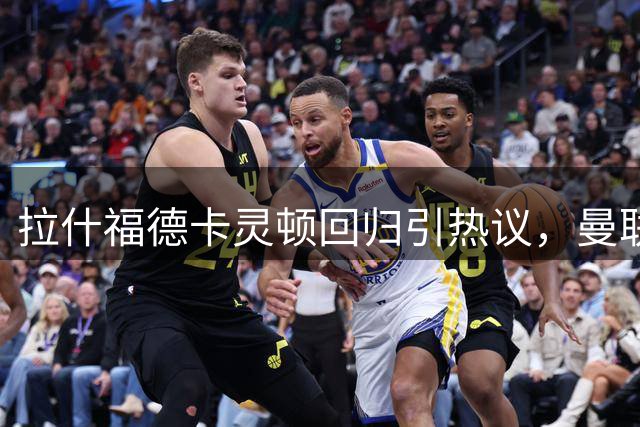 拉什福德卡灵顿回归引热议，曼联续约谈判引关注