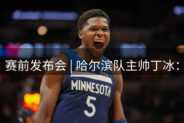 赛前发布会 | 哈尔滨队主帅丁冰：全主力阵容首发，会给更多球员上场机会