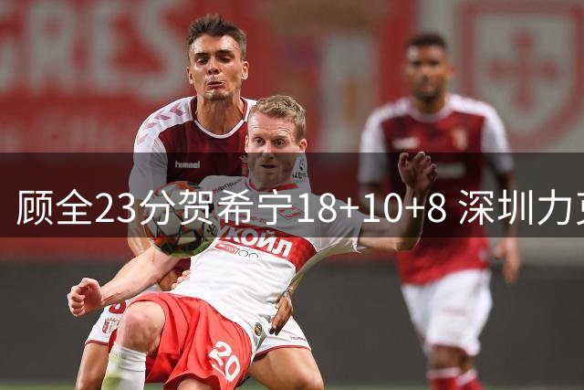 顾全23分贺希宁18+10+8 深圳力克山东取4连胜
