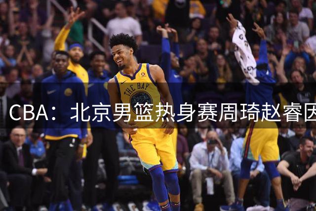 CBA：北京男篮热身赛周琦赵睿因伤缺席，中国男篮排名再次下降，徐远征登陆日本联赛，萨姆纳最新动态